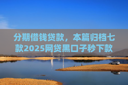 分期借钱贷款，本篇归档七款2025网贷黑口子秒下款app