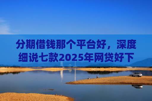 分期借钱那个平台好，深度细说七款2025年网贷好下款的口子app