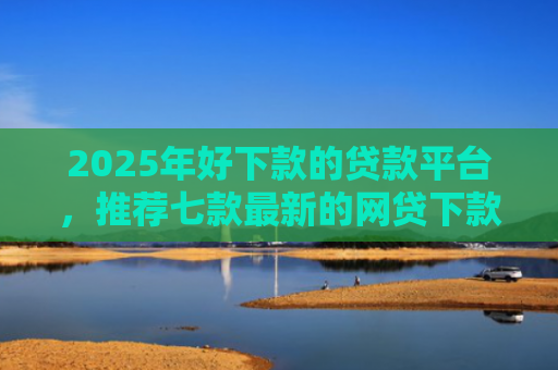 2025年好下款的贷款平台，推荐七款最新的网贷下款口子