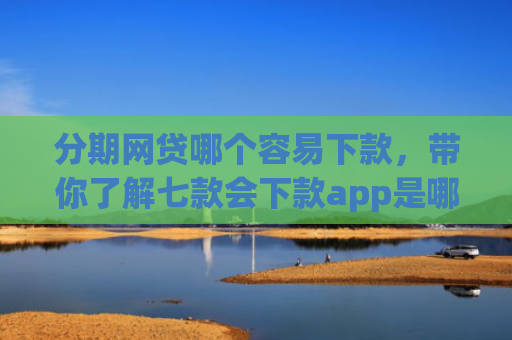 分期网贷哪个容易下款，带你了解七款会下款app是哪个平台口子进