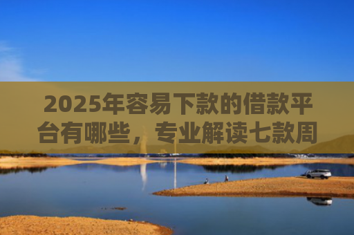 2025年容易下款的借款平台有哪些，专业解读七款周末下款的网贷口子
