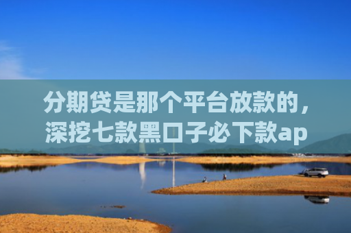 分期贷是那个平台放款的，深挖七款黑口子必下款app开会员滚