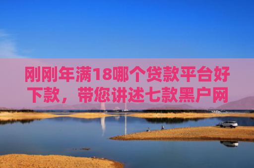 刚刚年满18哪个贷款平台好下款，带您讲述七款黑户网贷必下款的口子