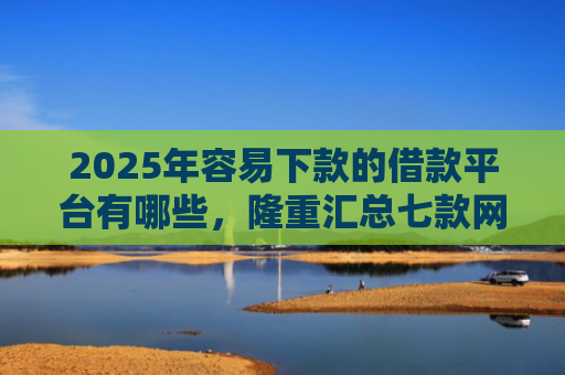 2025年容易下款的借款平台有哪些，隆重汇总七款网贷那个口子下款快