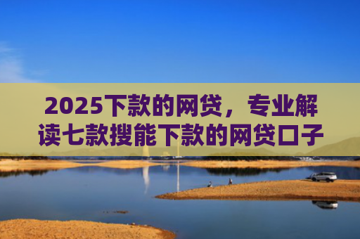 2025下款的网贷，专业解读七款搜能下款的网贷口子