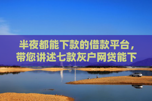 半夜都能下款的借款平台，带您讲述七款灰户网贷能下款的口子