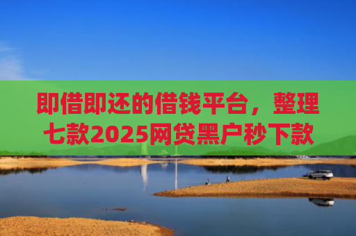 即借即还的借钱平台，整理七款2025网贷黑户秒下款的app