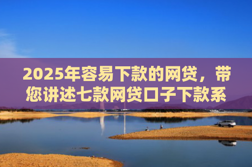 2025年容易下款的网贷，带您讲述七款网贷口子下款系列集合
