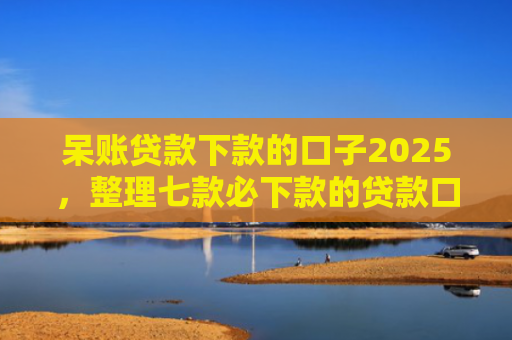 呆账贷款下款的口子2025，整理七款必下款的贷款口子