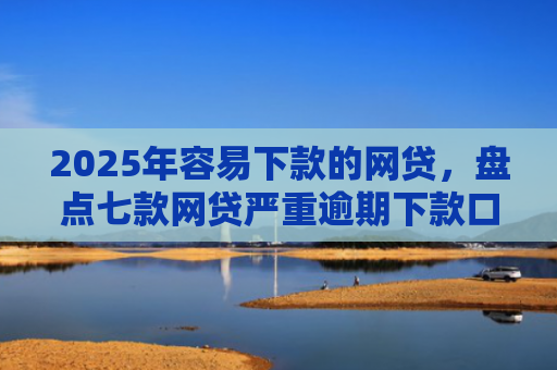 2025年容易下款的网贷，盘点七款网贷严重逾期下款口子
