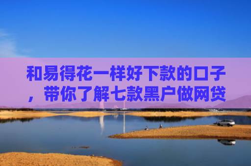 和易得花一样好下款的口子，带你了解七款黑户做网贷能下款吗