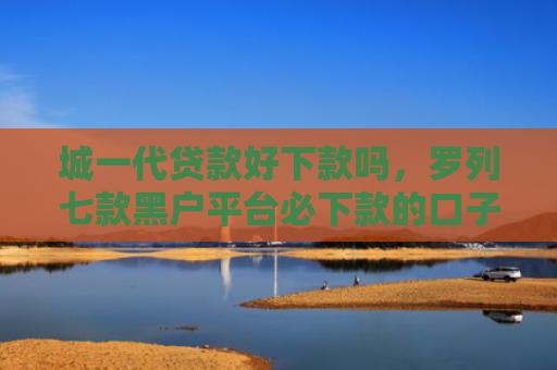 城一代贷款好下款吗，罗列七款黑户平台必下款的口子