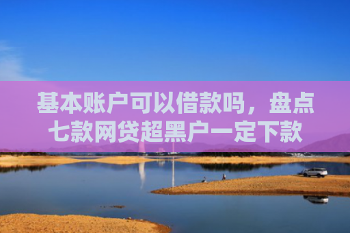 基本账户可以借款吗，盘点七款网贷超黑户一定下款