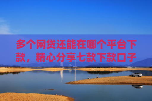 多个网贷还能在哪个平台下款，精心分享七款下款口子app