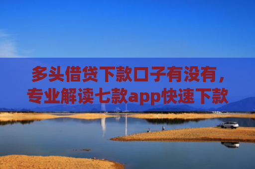 多头借贷下款口子有没有，专业解读七款app快速下款口子