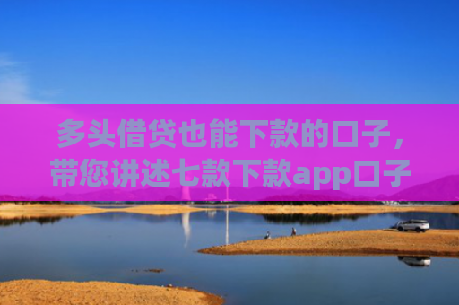 多头借贷也能下款的口子，带您讲述七款下款app口子汇总