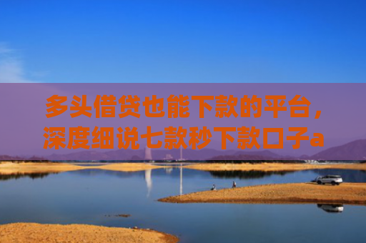 多头借贷也能下款的平台，深度细说七款秒下款口子app