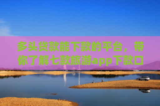 多头贷款能下款的平台，带你了解七款旅游app下款口子
