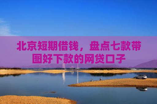 北京短期借钱，盘点七款带图好下款的网贷口子