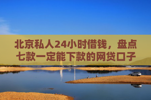 北京私人24小时借钱，盘点七款一定能下款的网贷口子
