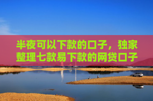 半夜可以下款的口子，独家整理七款易下款的网贷口子有那些