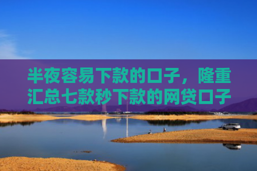 半夜容易下款的口子，隆重汇总七款秒下款的网贷口子有哪些
