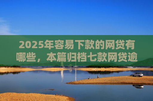 2025年容易下款的网贷有哪些，本篇归档七款网贷逾期下款口子有