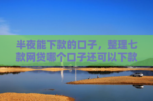 半夜能下款的口子，整理七款网贷哪个口子还可以下款