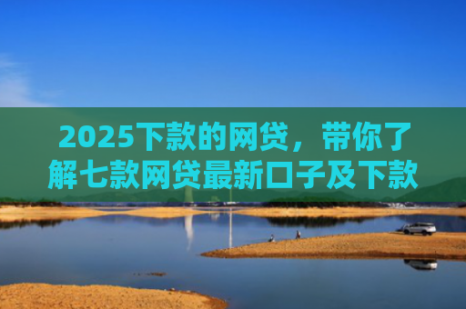 2025下款的网贷，带你了解七款网贷最新口子及下款要求