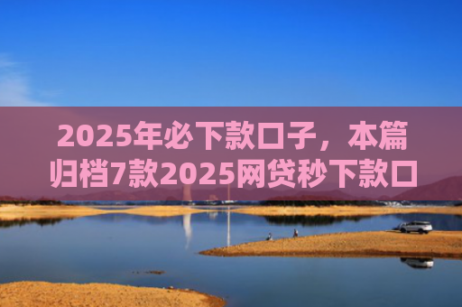 2025年必下款口子，本篇归档7款2025网贷秒下款口子