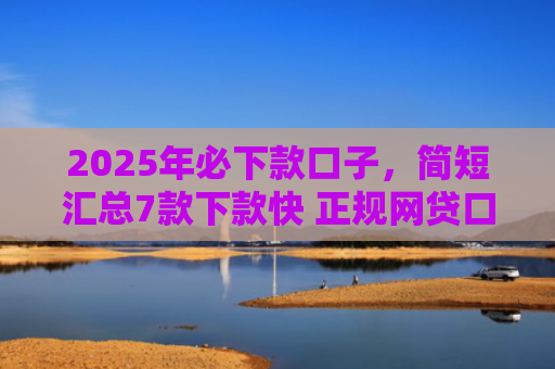 2025年必下款口子，简短汇总7款下款快 正规网贷口子