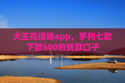 大王花借钱app，罗列七款下款500的贷款口子