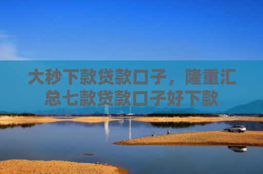 大秒下款贷款口子，隆重汇总七款贷款口子好下款