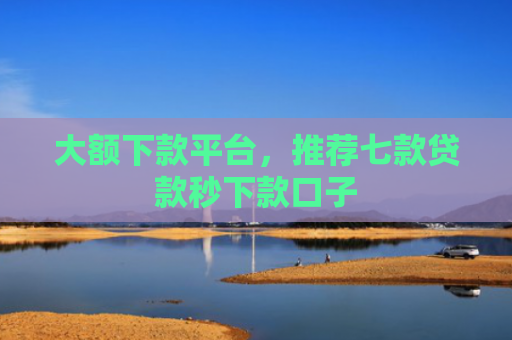 大额下款平台，推荐七款贷款秒下款口子