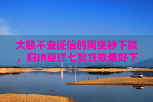 大额不查征信的网贷秒下款，归纳整理七款贷款最好下款口子
