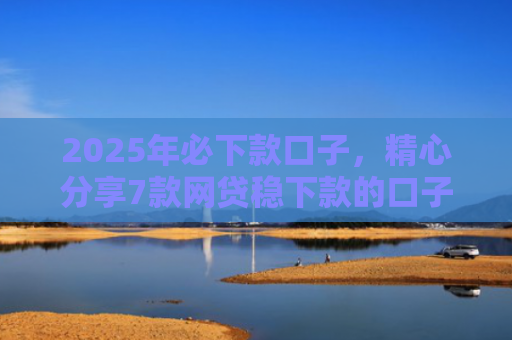 2025年必下款口子，精心分享7款网贷稳下款的口子
