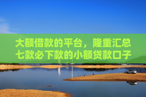 大额借款的平台，隆重汇总七款必下款的小额贷款口子
