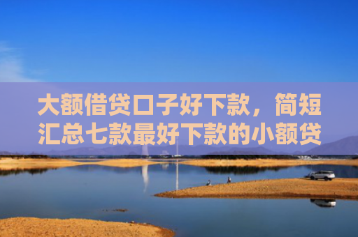 大额借贷口子好下款，简短汇总七款最好下款的小额贷款口子