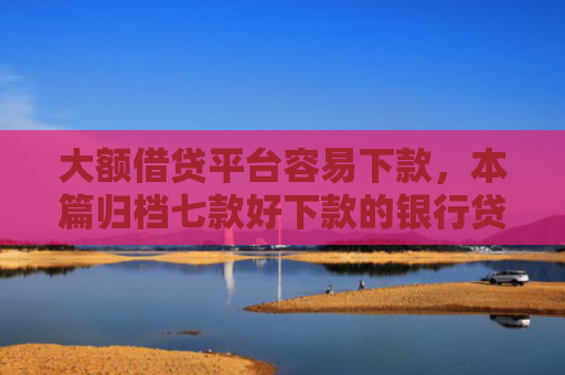 大额借贷平台容易下款，本篇归档七款好下款的银行贷款口子