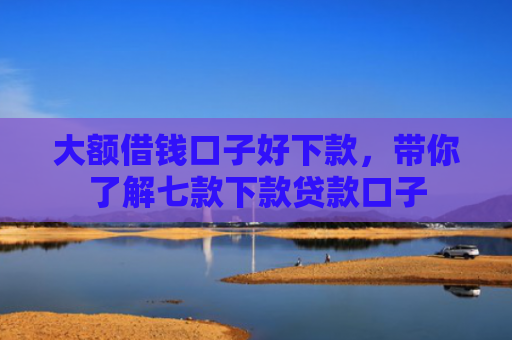 大额借钱口子好下款，带你了解七款下款贷款口子