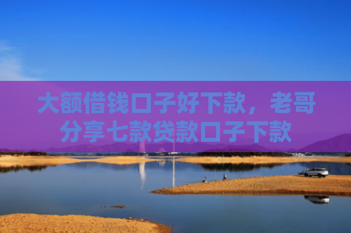 大额借钱口子好下款，老哥分享七款贷款口子下款