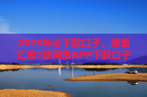 2025年必下款口子，隆重汇总7款网贷APP下款口子快