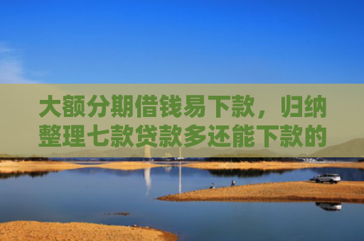大额分期借钱易下款，归纳整理七款贷款多还能下款的口子