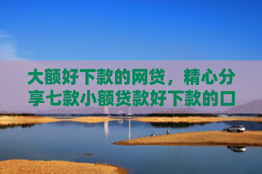 大额好下款的网贷，精心分享七款小额贷款好下款的口子