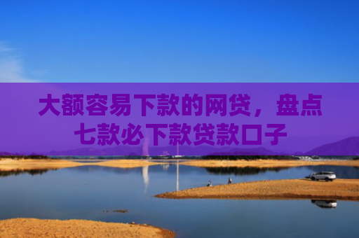 大额容易下款的网贷，盘点七款必下款贷款口子