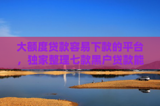 大额度贷款容易下款的平台，独家整理七款黑户贷款能下款的口子