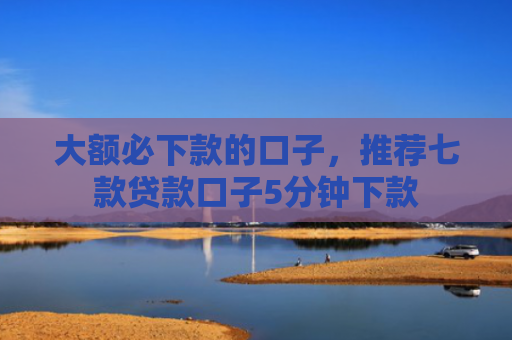 大额必下款的口子，推荐七款贷款口子5分钟下款