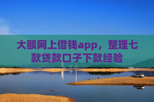 大额网上借钱app，整理七款贷款口子下款经验