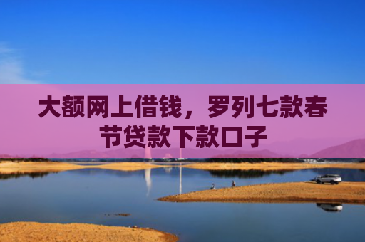大额网上借钱，罗列七款春节贷款下款口子