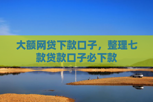 大额网贷下款口子，整理七款贷款口子必下款